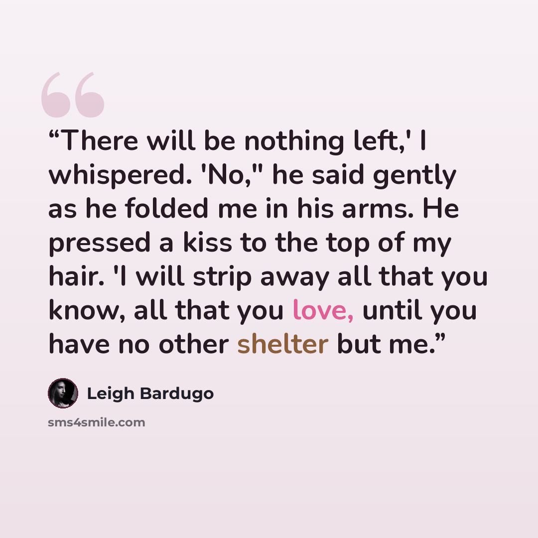 “There will be nothing left,' I whispered. 'No," he said gently as he folded me in his arms. He pressed a kiss to the top of my hair. 'I will strip away all that you know, all that you love, until you have no other shelter but me.” quote by Leigh Bardugo