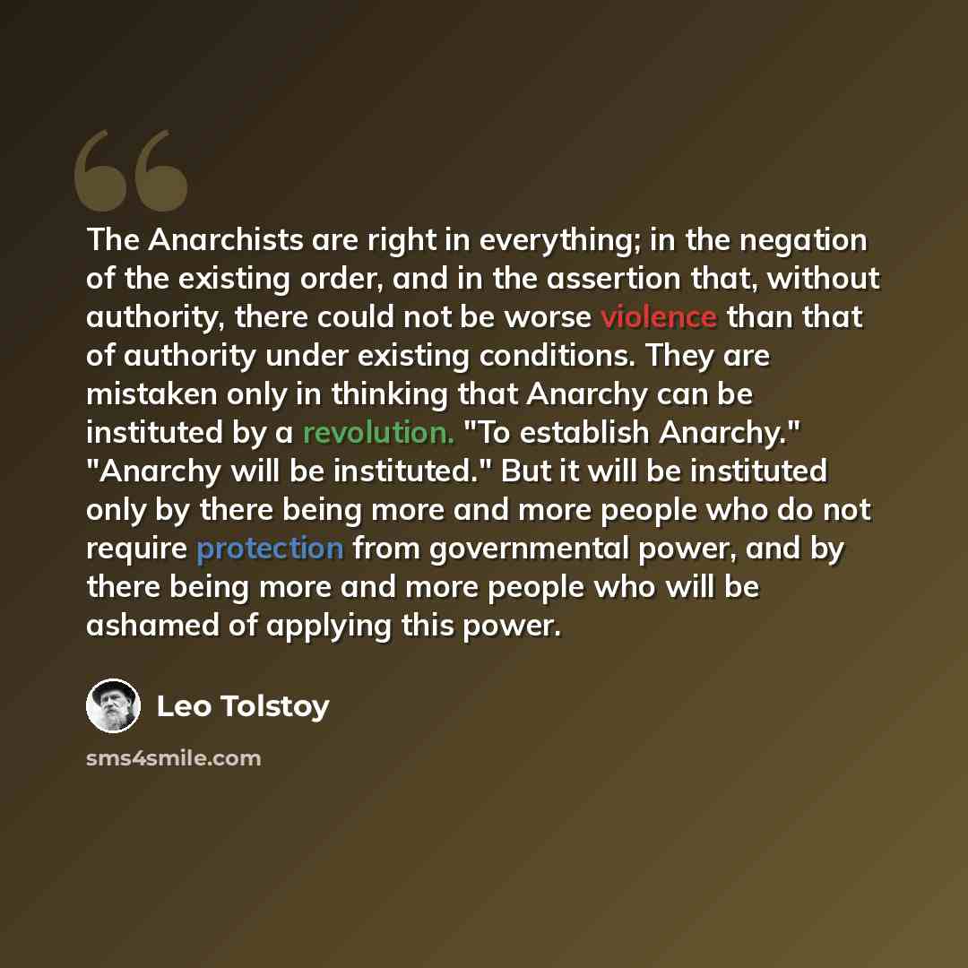 “The Anarchists are right in everything; in the negation of the existing order, and in the assertion that, without authority, there could not be worse violence than that of authority under existing conditions. They are mistaken only in thinking that Anarchy can be instituted by a revolution. "To…” quote by Leo Tolstoy