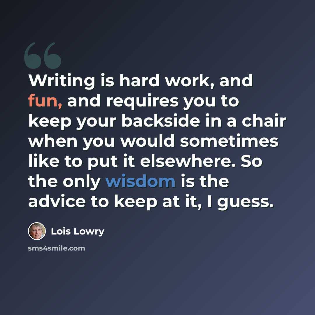 “Writing is hard work, and fun, and requires you to keep your backside in a chair when you would sometimes like to put it elsewhere. So the only wisdom is the advice to keep at it, I guess.” quote by Lois Lowry