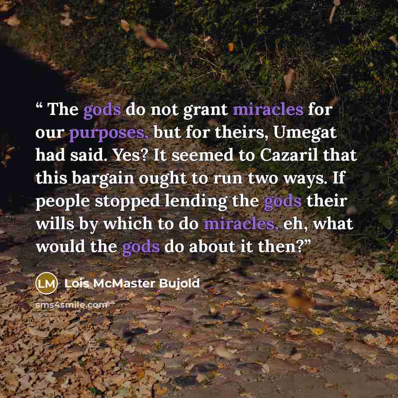 “The gods do not grant miracles for our purposes, but for theirs, Umegat had said. Yes? It seemed to Cazaril that this bargain ought to run two ways. If people stopped lending the gods their wills by which to do miracles, eh, what would the gods do about it then?” quote by Lois McMaster Bujold