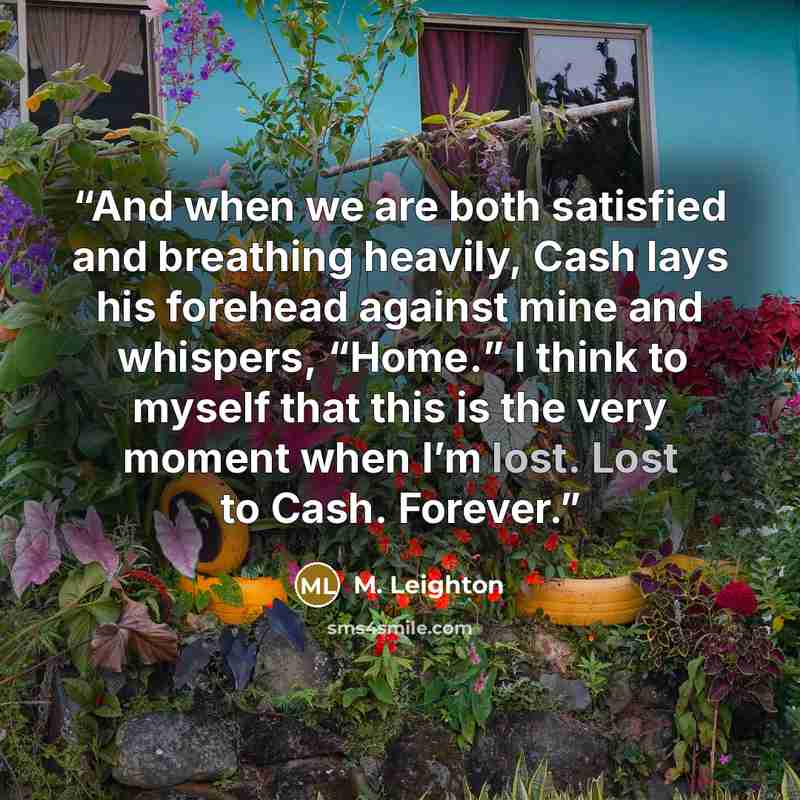 “And when we are both satisfied and breathing heavily, Cash lays his forehead against mine and whispers, “Home.” I think to myself that this is the very moment when I’m lost. Lost to Cash. Forever.” quote by M. Leighton