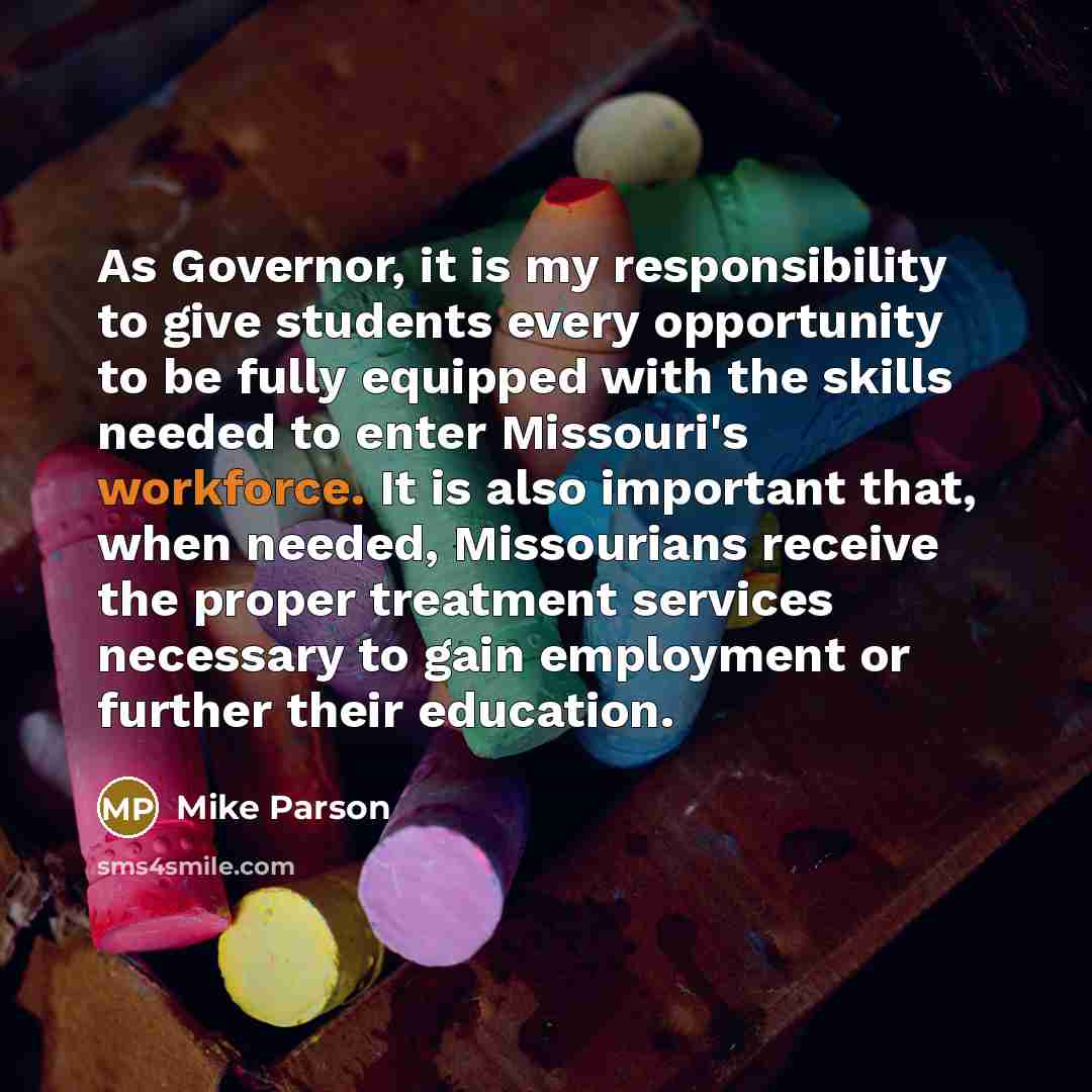 “As Governor, it is my responsibility to give students every opportunity to be fully equipped with the skills needed to enter Missouri's workforce. It is also important that, when needed, Missourians receive the proper treatment services necessary to gain employment or further their education.” quote by Mike Parson