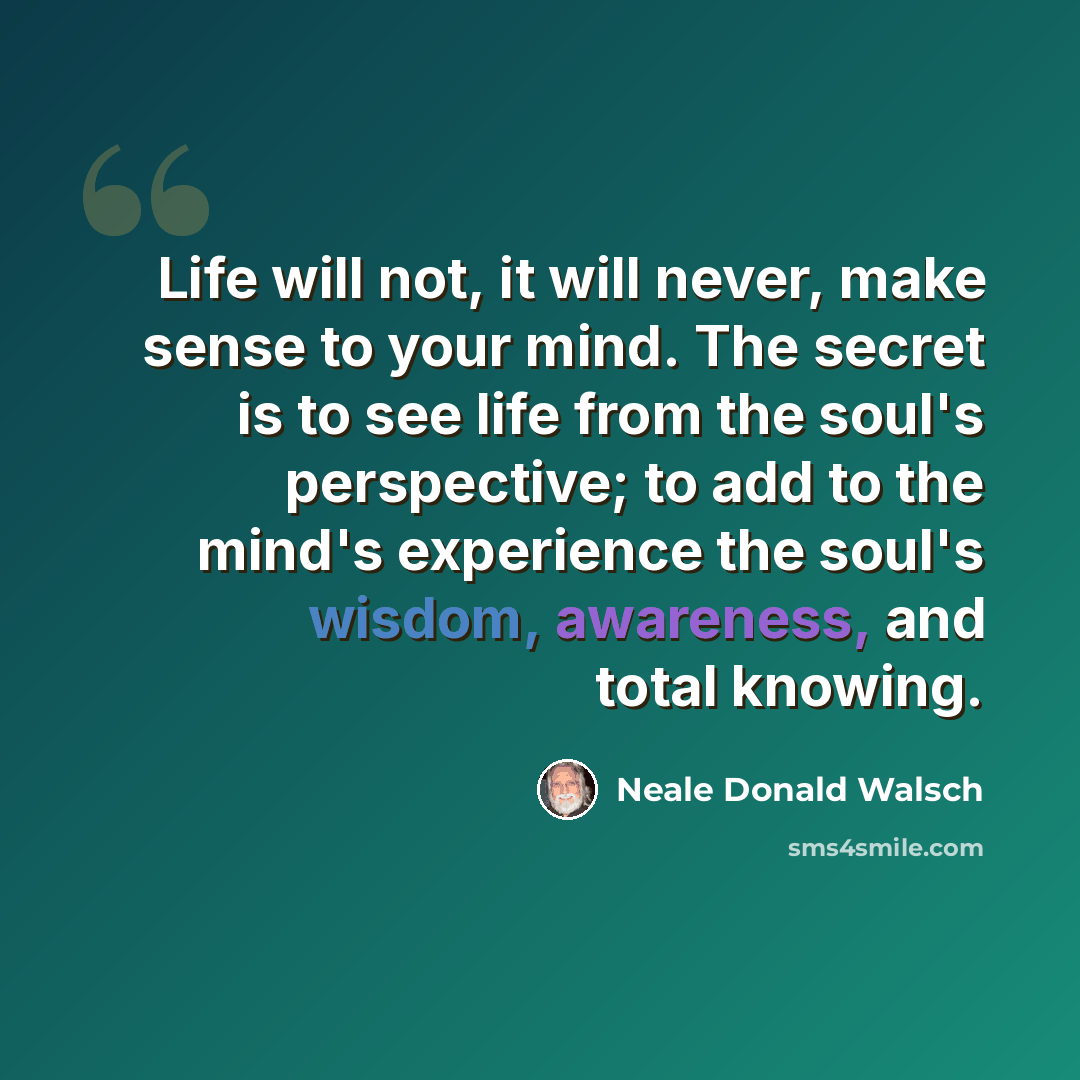 “Life will not, it will never, make sense to your mind. The secret is to see life from the soul's perspective; to add to the mind's experience the soul's wisdom, awareness, and total knowing.” quote by Neale Donald Walsch