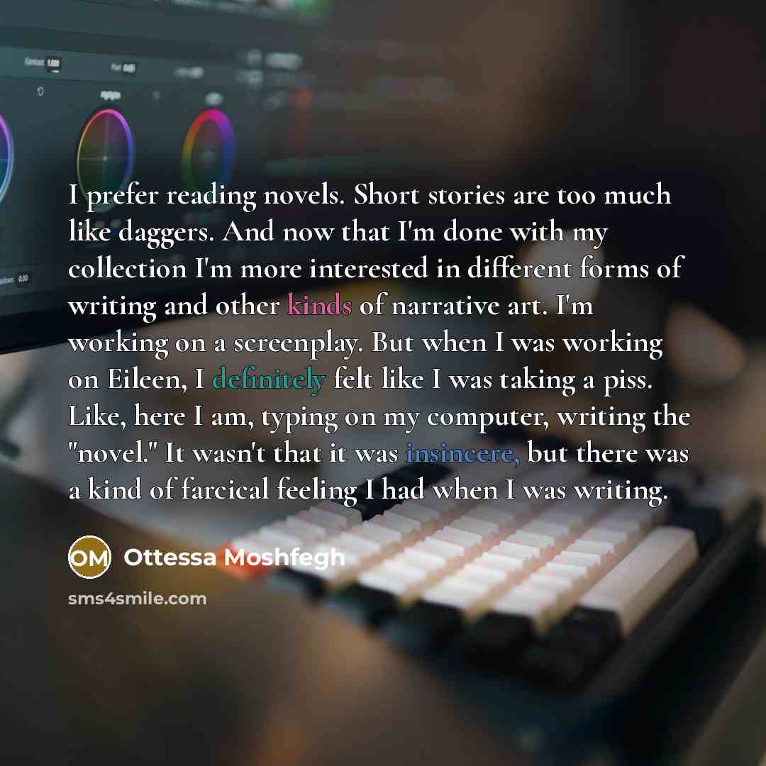 “I prefer reading novels. Short stories are too much like daggers. And now that I'm done with my collection I'm more interested in different forms of writing and other kinds of narrative art. I'm working on a screenplay. But when I was working on Eileen, I definitely felt like I was taking a piss…” quote by Ottessa Moshfegh