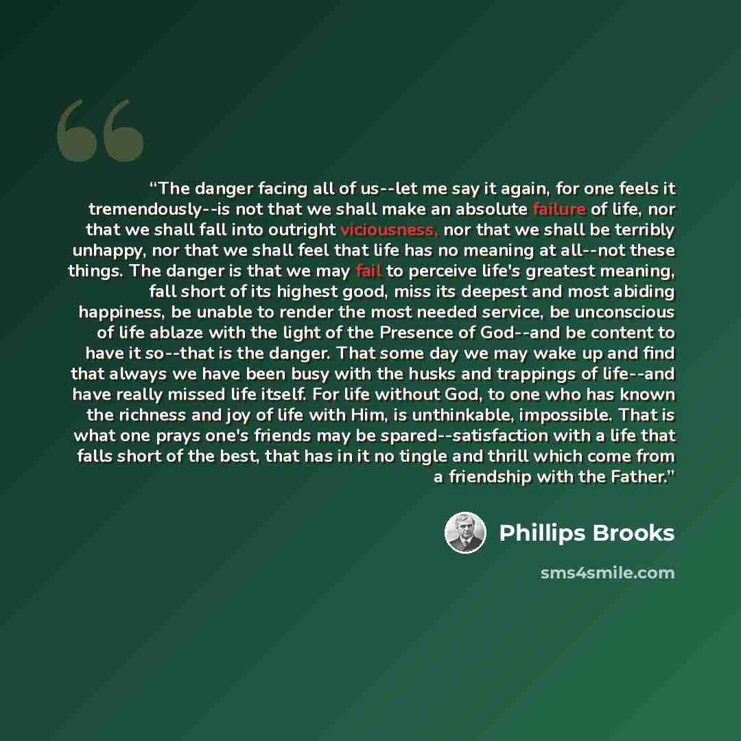 “The danger facing all of us--let me say it again, for one feels it tremendously--is not that we shall make an absolute failure of life, nor that we shall fall into outright viciousness, nor that we shall be terribly unhappy, nor that we shall feel that life has no meaning at all--not these things…” quote by Phillips Brooks