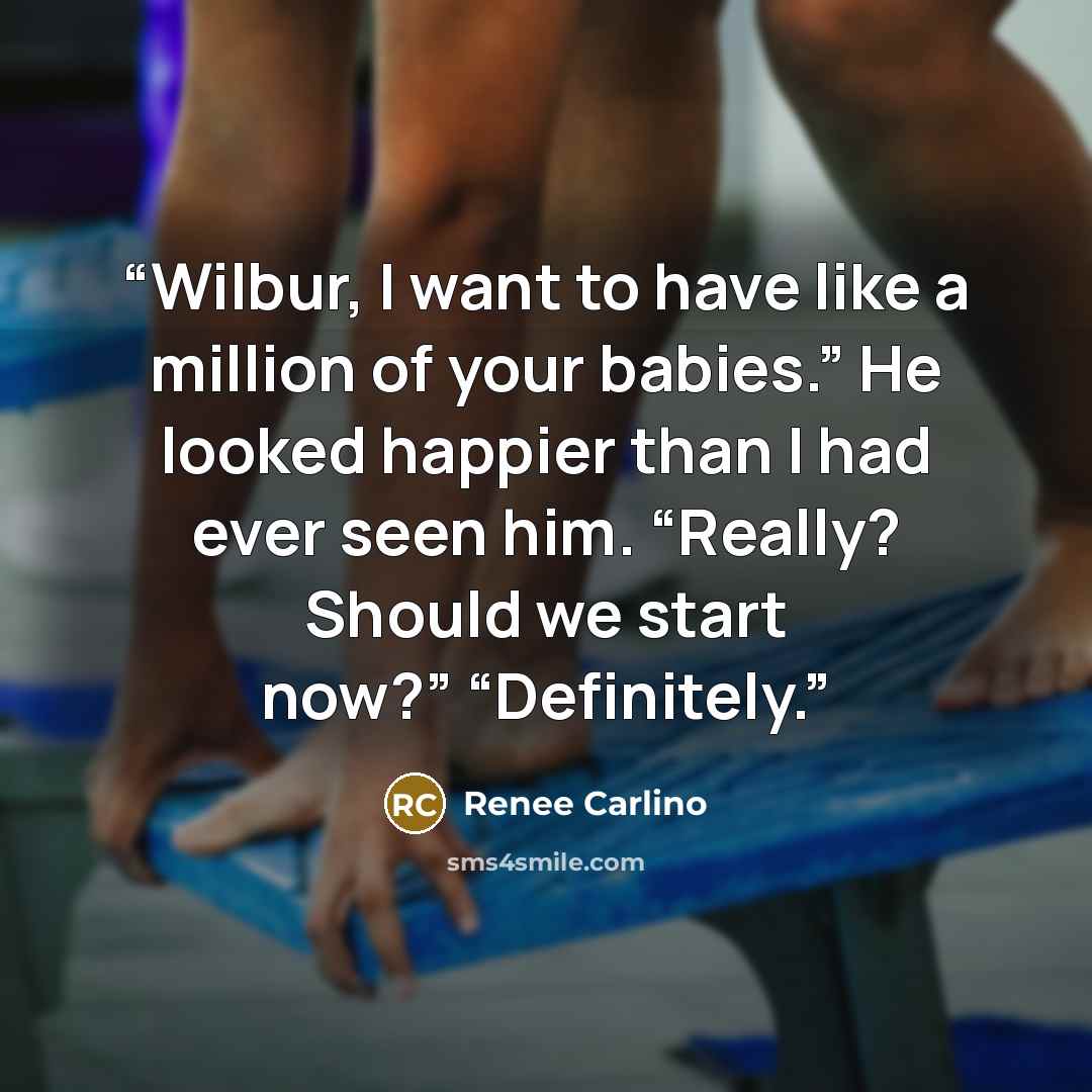 “Wilbur, I want to have like a million of your babies.” He looked happier than I had ever seen him. “Really? Should we start now?” “Definitely.” quote by Renee Carlino