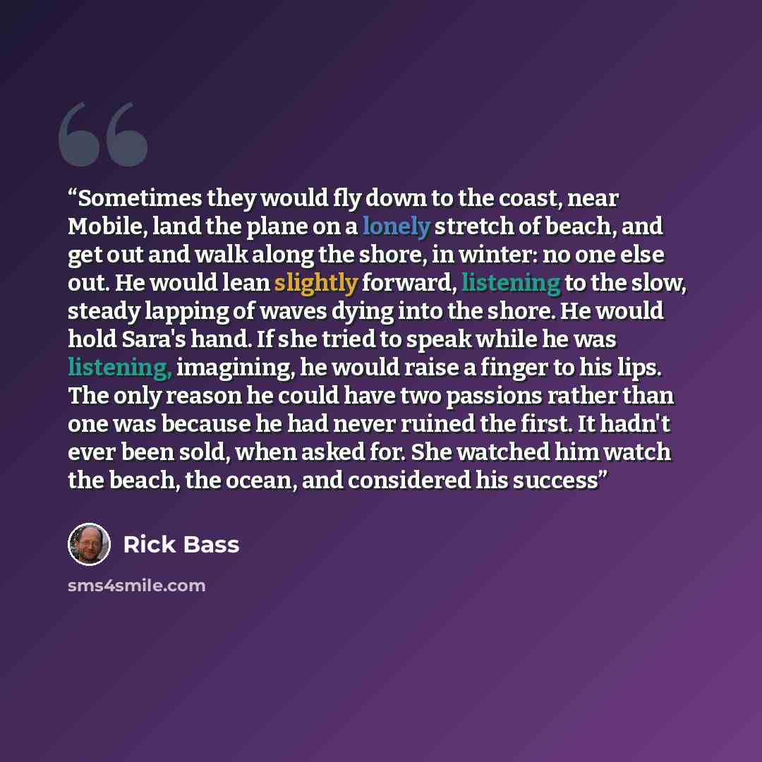 “Sometimes they would fly down to the coast, near Mobile, land the plane on a lonely stretch of beach, and get out and walk along the shore, in winter: no one else out. He would lean slightly forward, listening to the slow, steady lapping of waves dying into the shore. He would hold Sara's hand. If…” quote by Rick Bass