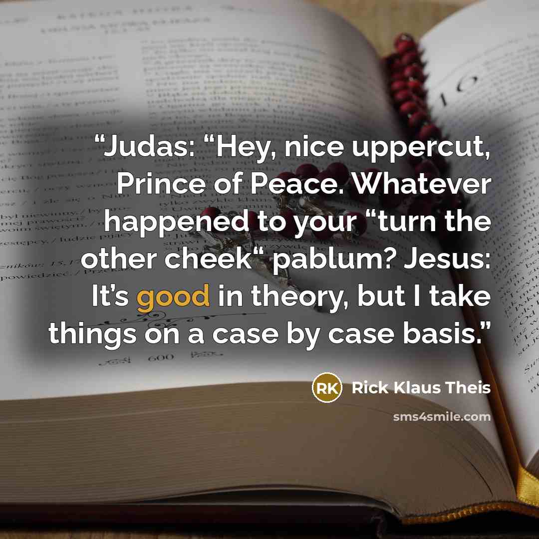 “Judas: “Hey, nice uppercut, Prince of Peace. Whatever happened to your “turn the other cheek“ pablum? Jesus: It’s good in theory, but I take things on a case by case basis.” quote by Rick Klaus Theis