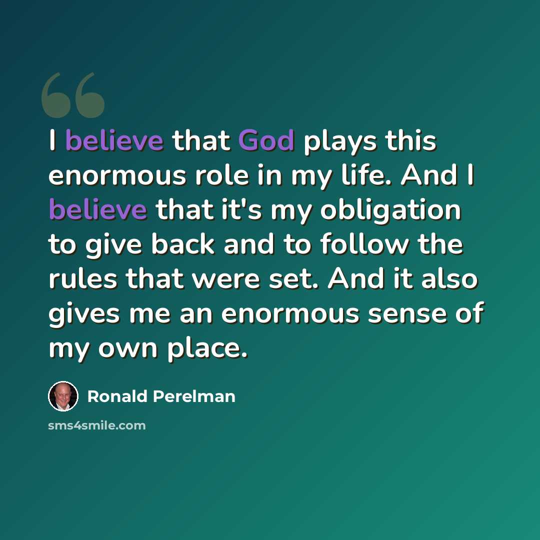 “I believe that God plays this enormous role in my life. And I believe that it's my obligation to give back and to follow the rules that were set. And it also gives me an enormous sense of my own place.” quote by Ronald Perelman