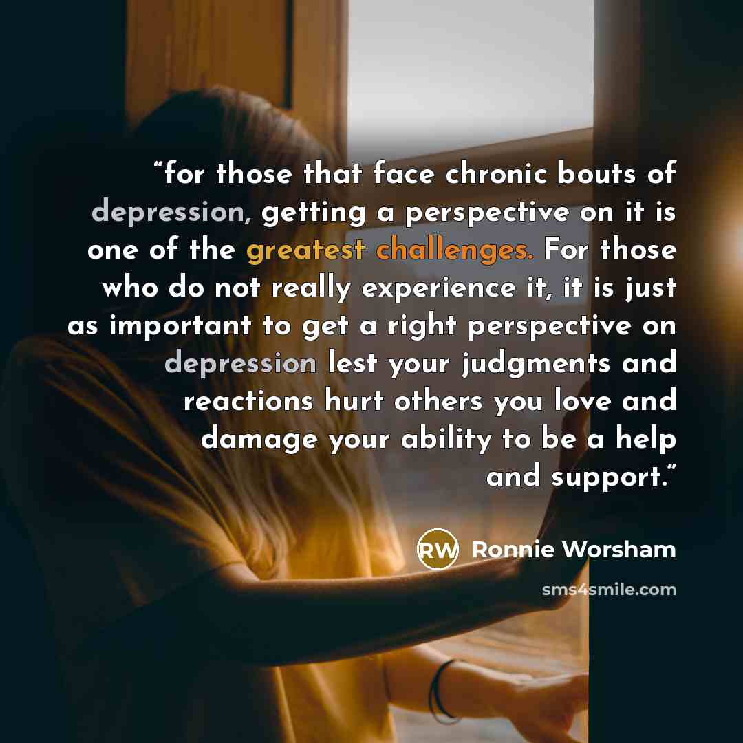 “for those that face chronic bouts of depression, getting a perspective on it is one of the greatest challenges. For those who do not really experience it, it is just as important to get a right perspective on depression lest your judgments and reactions hurt others you love and damage your ability…” quote by Ronnie Worsham