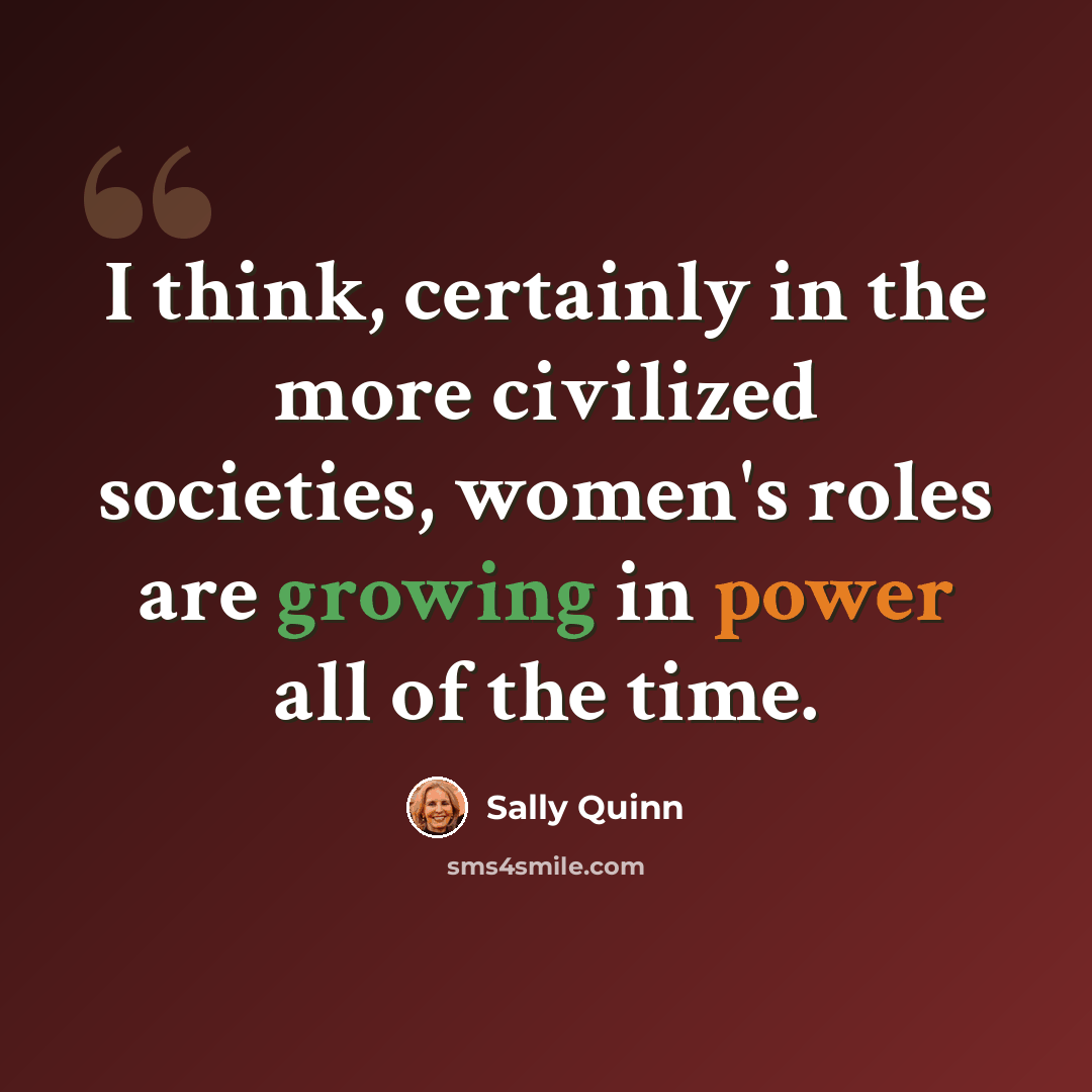 “I think, certainly in the more civilized societies, women's roles are growing in power all of the time.” quote by Sally Quinn