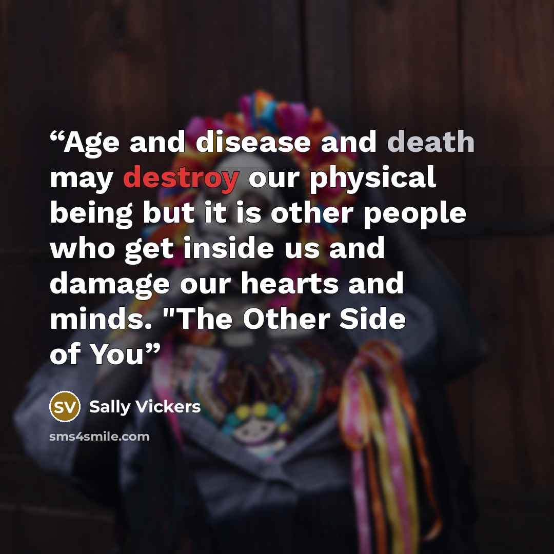 “Age and disease and death may destroy our physical being but it is other people who get inside us and damage our hearts and minds. "The Other Side of You” quote by Sally Vickers