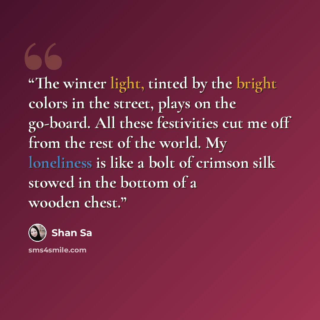 “The winter light, tinted by the bright colors in the street, plays on the go-board. All these festivities cut me off from the rest of the world. My loneliness is like a bolt of crimson silk stowed in the bottom of a wooden chest.” quote by Shan Sa