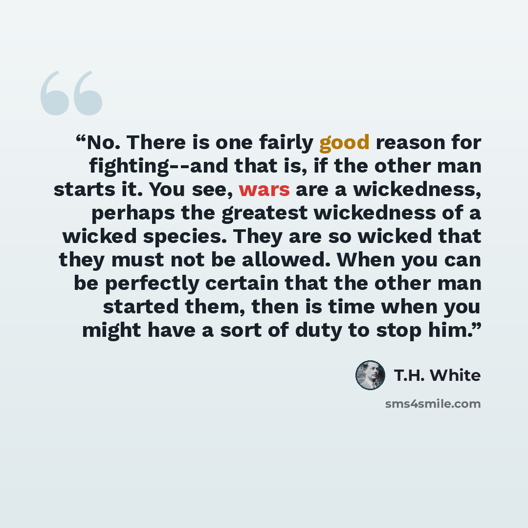 “No. There is one fairly good reason for fighting--and that is, if the other man starts it. You see, wars are a wickedness, perhaps the greatest wickedness of a wicked species. They are so wicked that they must not be allowed. When you can be perfectly certain that the other man started them, then…” quote by T.H. White