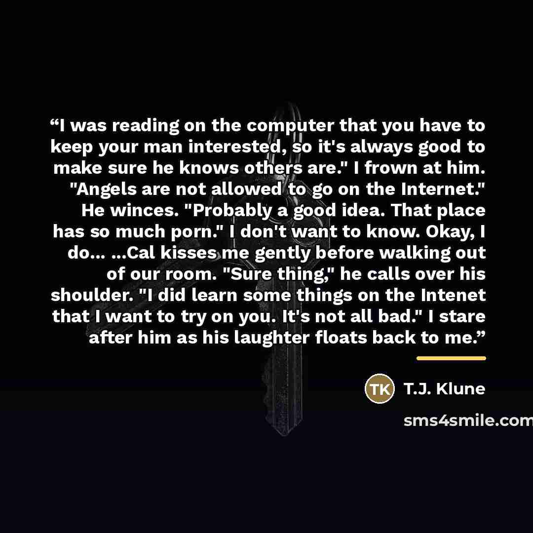 “I was reading on the computer that you have to keep your man interested, so it's always good to make sure he knows others are." I frown at him. "Angels are not allowed to go on the Internet." He winces. "Probably a good idea. That place has so much porn." I don't want to know. Okay, I do... ...Cal…” quote by T.J. Klune
