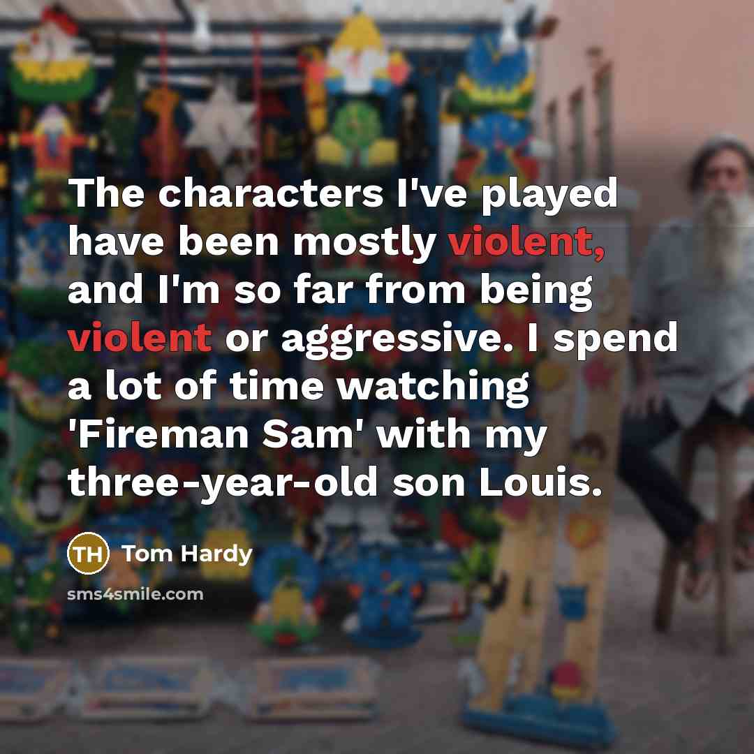 “The characters I've played have been mostly violent, and I'm so far from being violent or aggressive. I spend a lot of time watching 'Fireman Sam' with my three-year-old son Louis.” quote by Tom Hardy
