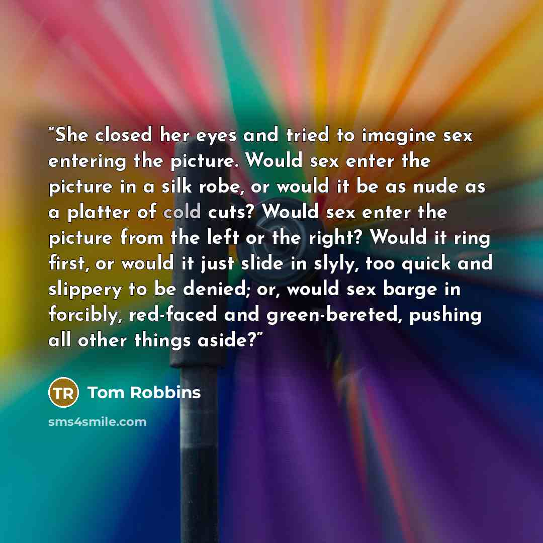 “She closed her eyes and tried to imagine sex entering the picture. Would sex enter the picture in a silk robe, or would it be as nude as a platter of cold cuts? Would sex enter the picture from the left or the right? Would it ring first, or would it just slide in slyly, too quick and slippery to…” quote by Tom Robbins