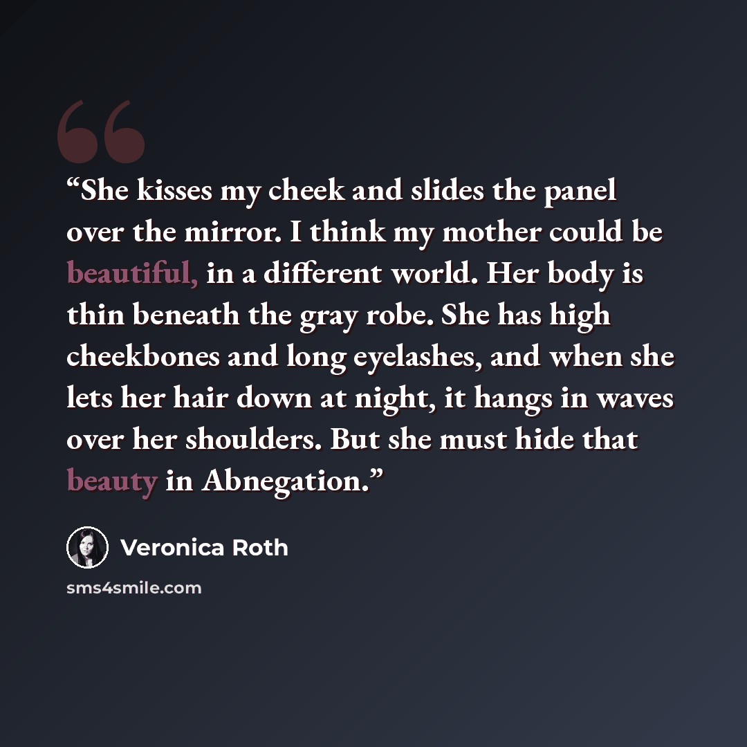 “She kisses my cheek and slides the panel over the mirror. I think my mother could be beautiful, in a different world. Her body is thin beneath the gray robe. She has high cheekbones and long eyelashes, and when she lets her hair down at night, it hangs in waves over her shoulders. But she must…” quote by Veronica Roth