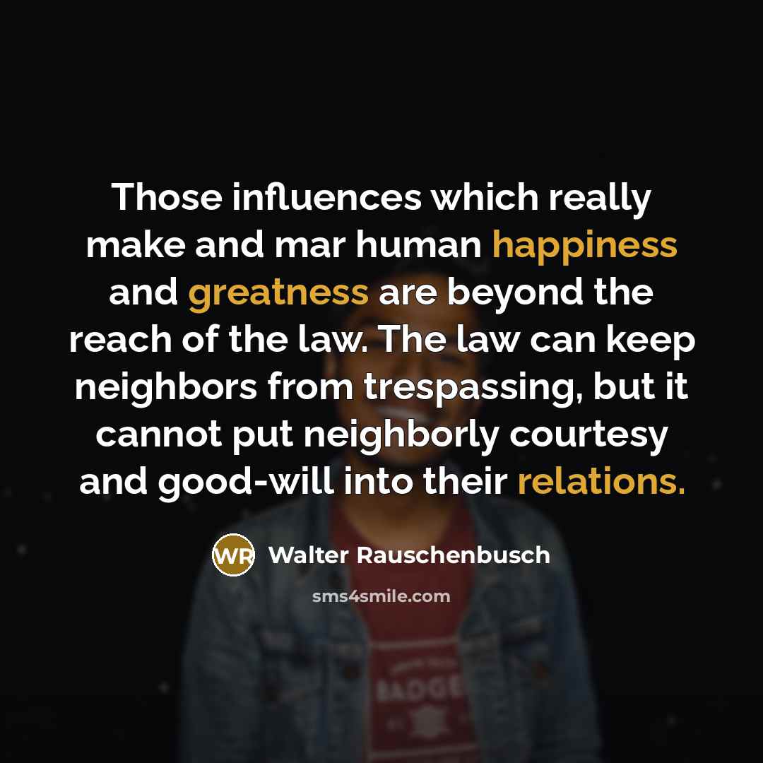 “Those influences which really make and mar human happiness and greatness are beyond the reach of the law. The law can keep neighbors from trespassing, but it cannot put neighborly courtesy and good-will into their relations.” quote by Walter Rauschenbusch