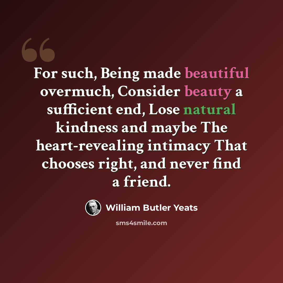 “For such, Being made beautiful overmuch, Consider beauty a sufficient end, Lose natural kindness and maybe The heart-revealing intimacy That chooses right, and never find a friend.” quote by William Butler Yeats