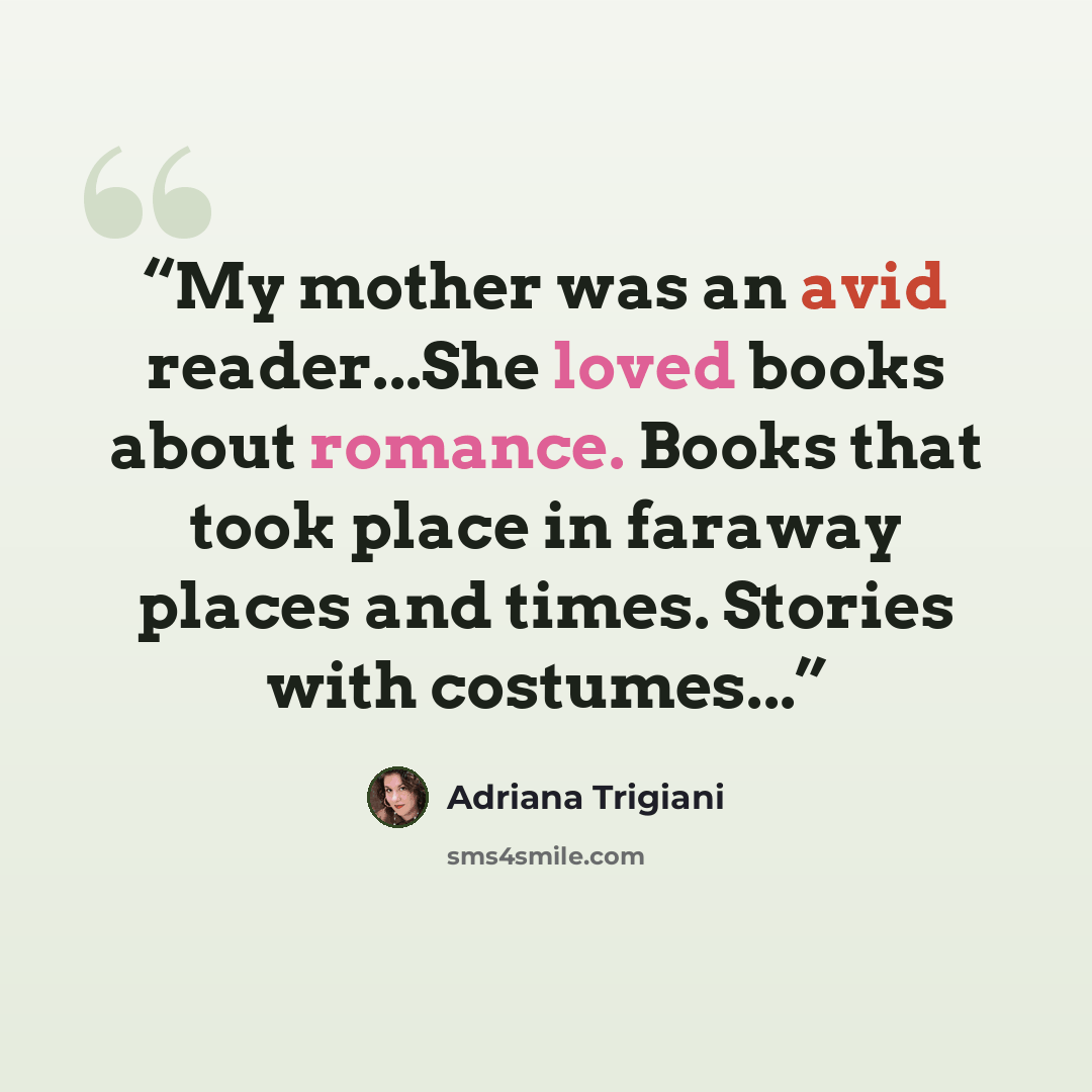 “My mother was an avid reader...She loved books about romance. Books that took place in faraway places and times. Stories with costumes...” quote by Adriana Trigiani