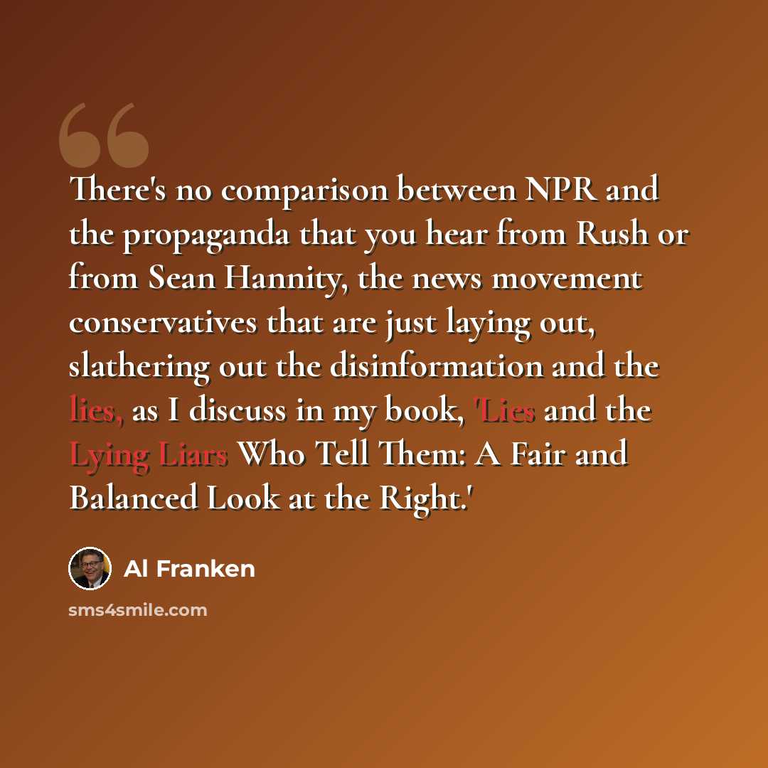 “There's no comparison between NPR and the propaganda that you hear from Rush or from Sean Hannity, the news movement conservatives that are just laying out, slathering out the disinformation and the lies, as I discuss in my book, 'Lies and the Lying Liars Who Tell Them: A Fair and Balanced Look at…” quote by Al Franken