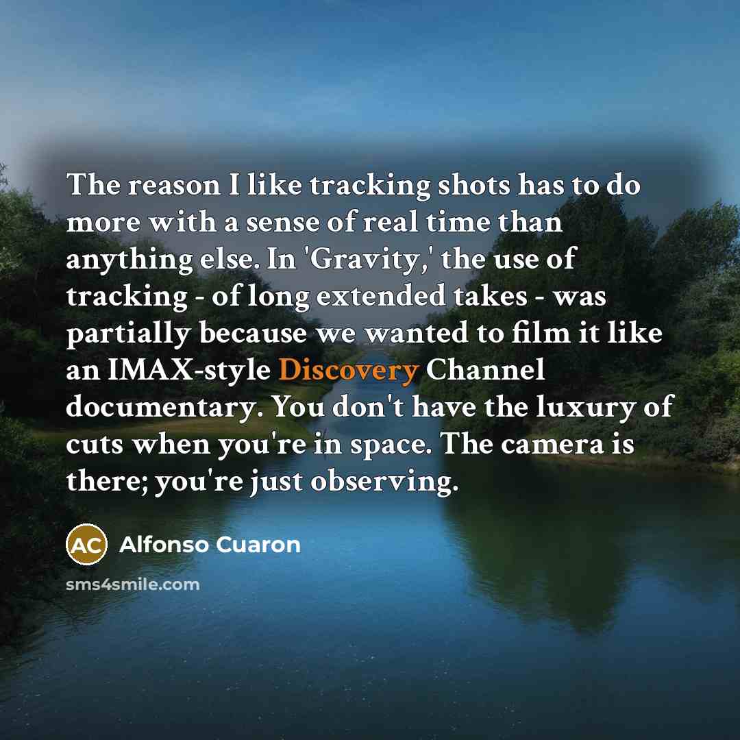 “The reason I like tracking shots has to do more with a sense of real time than anything else. In 'Gravity,' the use of tracking - of long extended takes - was partially because we wanted to film it like an IMAX-style Discovery Channel documentary. You don't have the luxury of cuts when you're in…” quote by Alfonso Cuaron