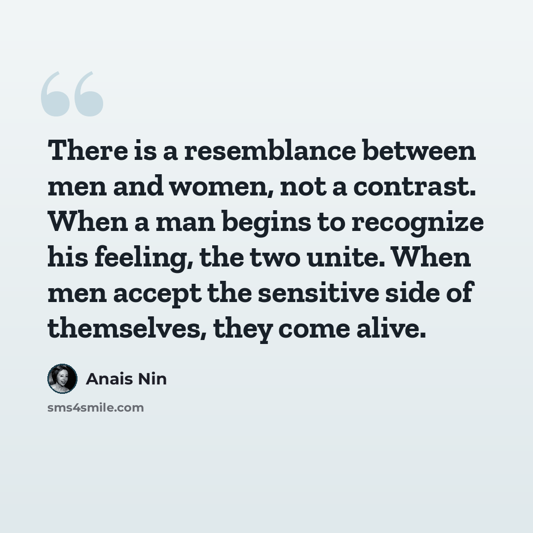 “There is a resemblance between men and women, not a contrast. When a man begins to recognize his feeling, the two unite. When men accept the sensitive side of themselves, they come alive.” quote by Anais Nin