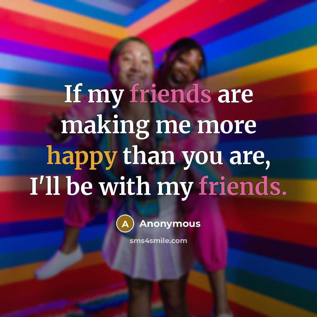“If my friends are making me more happy than you are, I'll be with my friends.” quote by Anonymous