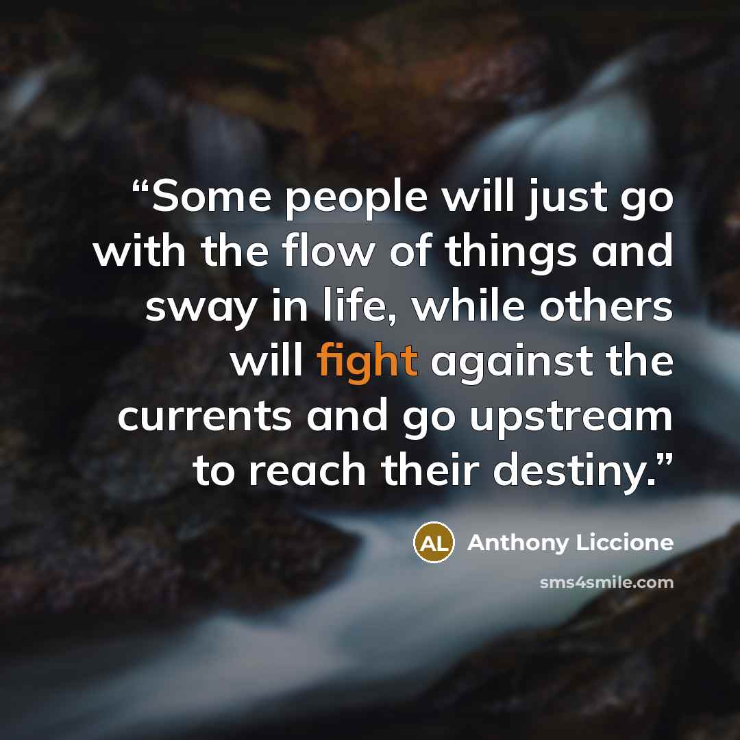 “Some people will just go with the flow of things and sway in life, while others will fight against the currents and go upstream to reach their destiny.” quote by Anthony Liccione