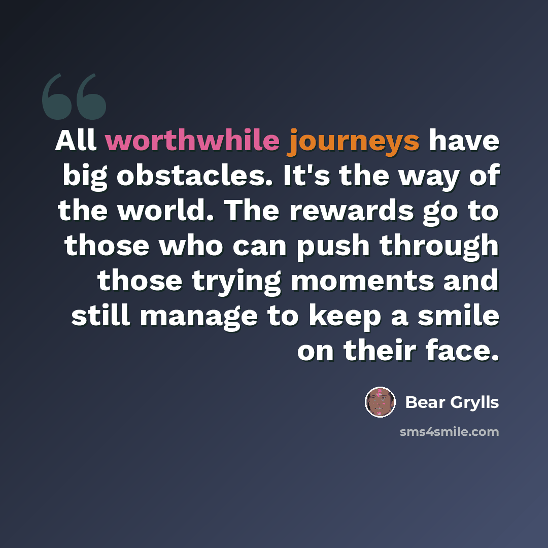 “All worthwhile journeys have big obstacles. It's the way of the world. The rewards go to those who can push through those trying moments and still manage to keep a smile on their face.” quote by Bear Grylls