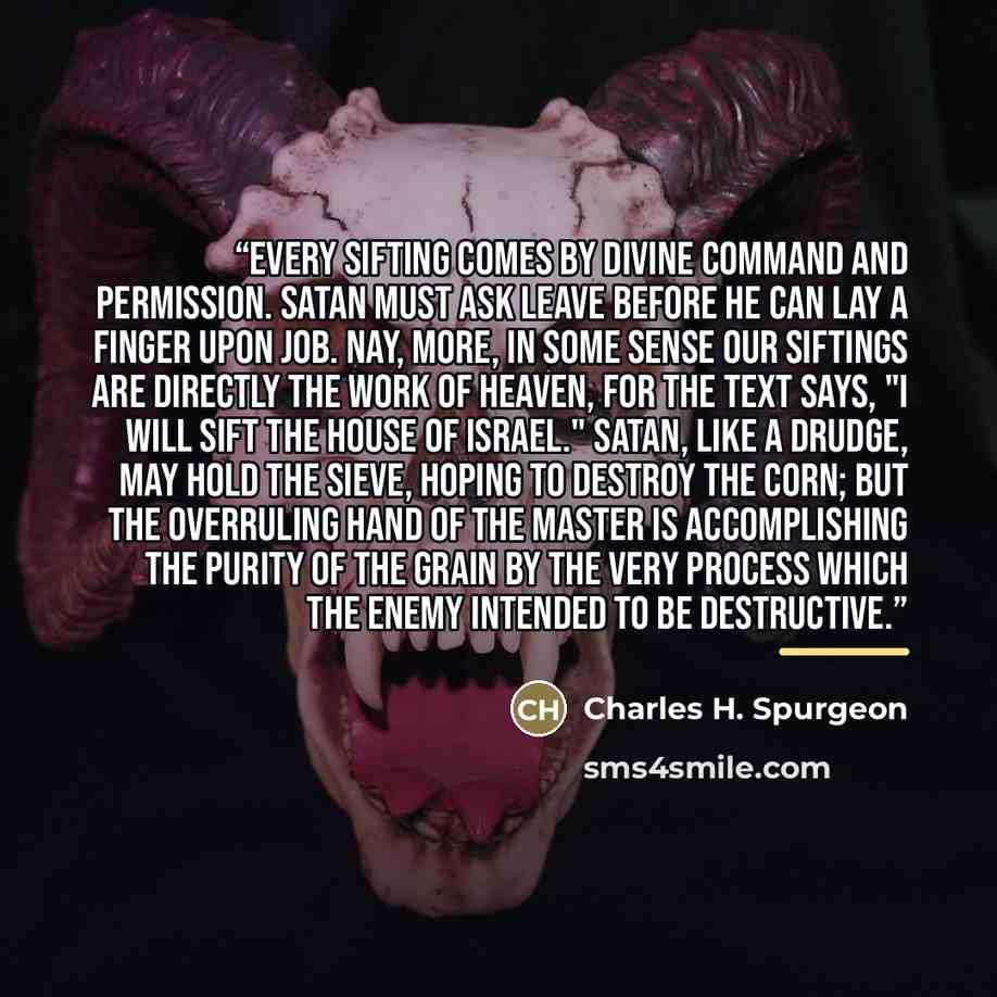 “Every sifting comes by divine command and permission. Satan must ask leave before he can lay a finger upon Job. Nay, more, in some sense our siftings are directly the work of heaven, for the text says, "I will sift the house of Israel." Satan, like a drudge, may hold the sieve, hoping to destroy…” quote by Charles H. Spurgeon