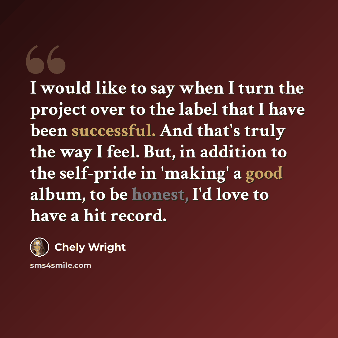“I would like to say when I turn the project over to the label that I have been successful. And that's truly the way I feel. But, in addition to the self-pride in 'making' a good album, to be honest, I'd love to have a hit record.” quote by Chely Wright