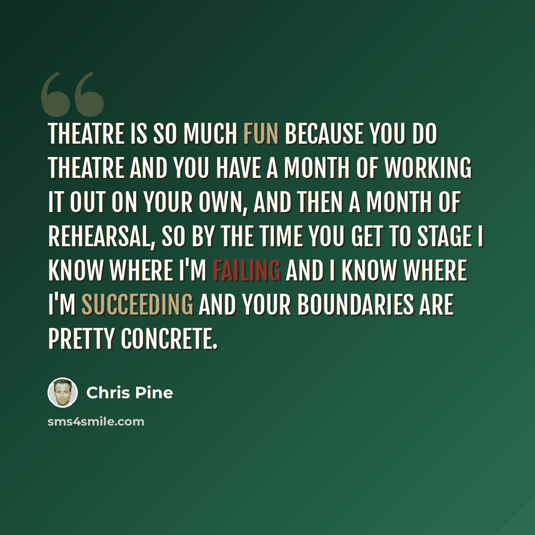“Theatre is so much fun because you do theatre and you have a month of working it out on your own, and then a month of rehearsal, so by the time you get to stage I know where I'm failing and I know where I'm succeeding and your boundaries are pretty concrete.” quote by Chris Pine