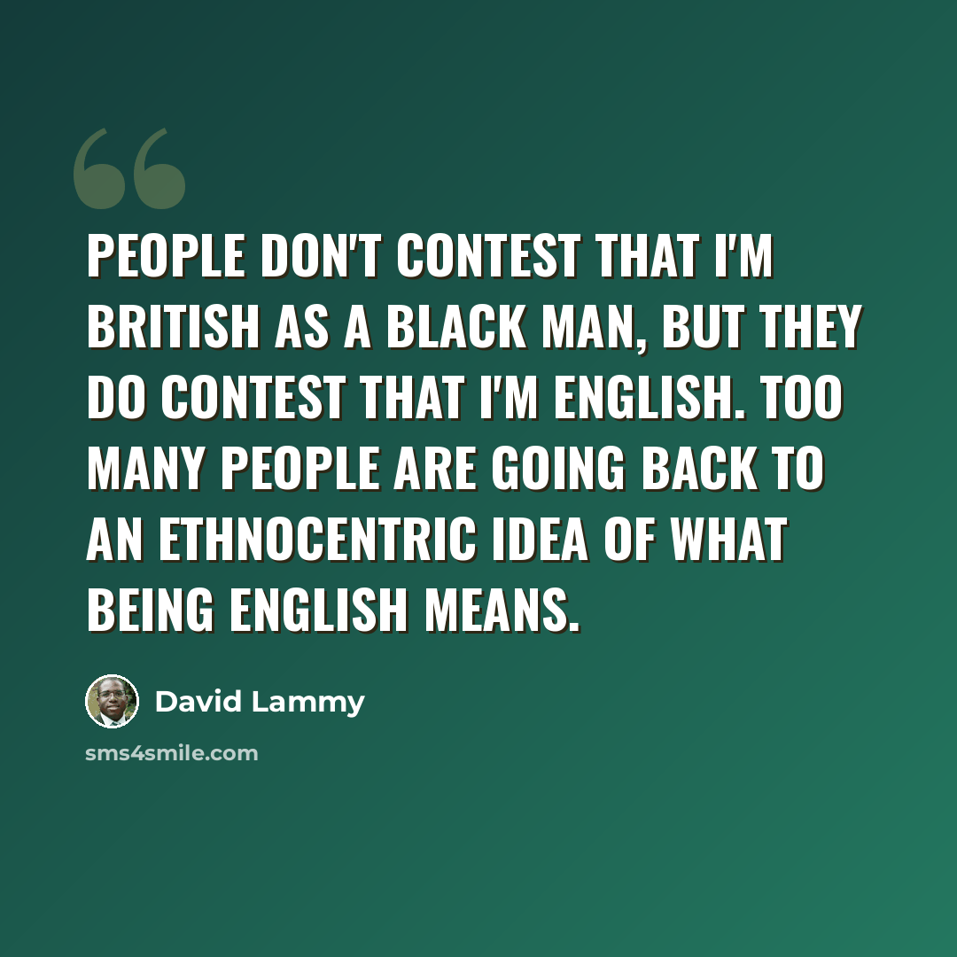 “People don't contest that I'm British as a black man, but they do contest that I'm English. Too many people are going back to an ethnocentric idea of what being English means.” quote by David Lammy