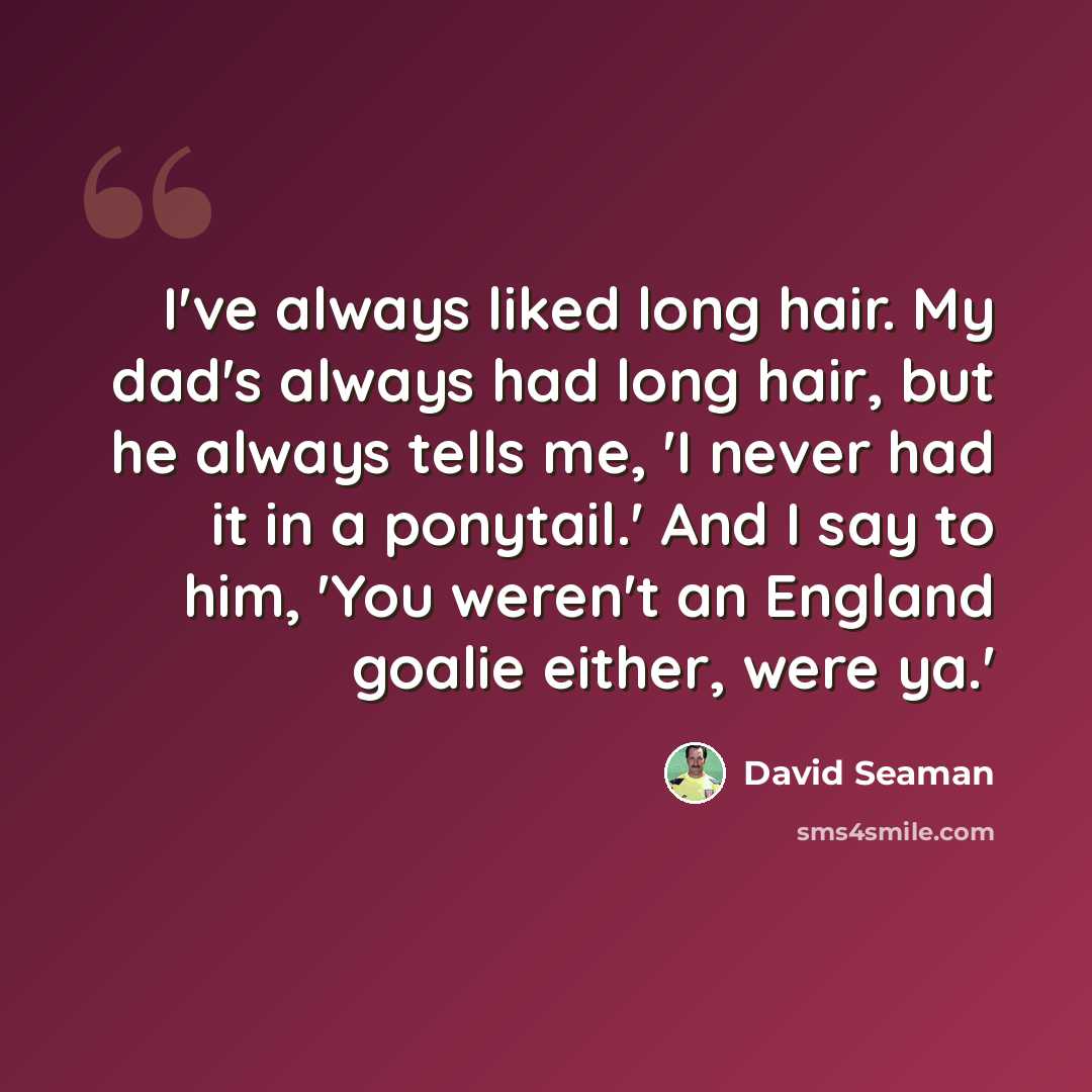 “I've always liked long hair. My dad's always had long hair, but he always tells me, 'I never had it in a ponytail.' And I say to him, 'You weren't an England goalie either, were ya.'” quote by David Seaman