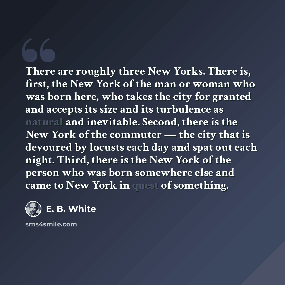 “There are roughly three New Yorks. There is, first, the New York of the man or woman who was born here, who takes the city for granted and accepts its size and its turbulence as natural and inevitable. Second, there is the New York of the commuter — the city that is devoured by locusts each day…” quote by E. B. White