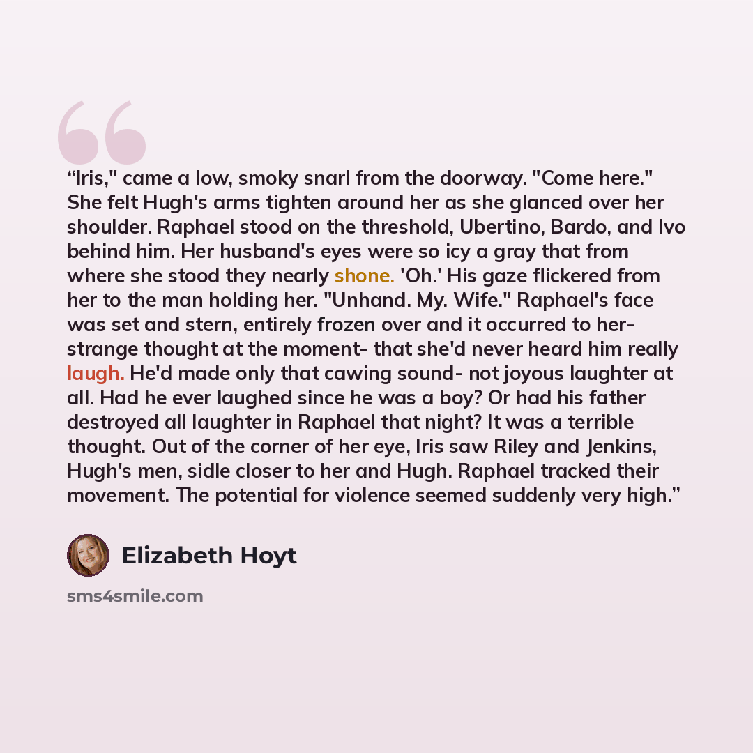 “Iris," came a low, smoky snarl from the doorway. "Come here." She felt Hugh's arms tighten around her as she glanced over her shoulder. Raphael stood on the threshold, Ubertino, Bardo, and Ivo behind him. Her husband's eyes were so icy a gray that from where she stood they nearly shone. 'Oh.' His…” quote by Elizabeth Hoyt