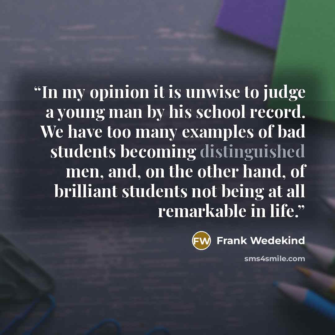 “In my opinion it is unwise to judge a young man by his school record. We have too many examples of bad students becoming distinguished men, and, on the other hand, of brilliant students not being at all remarkable in life.” quote by Frank Wedekind