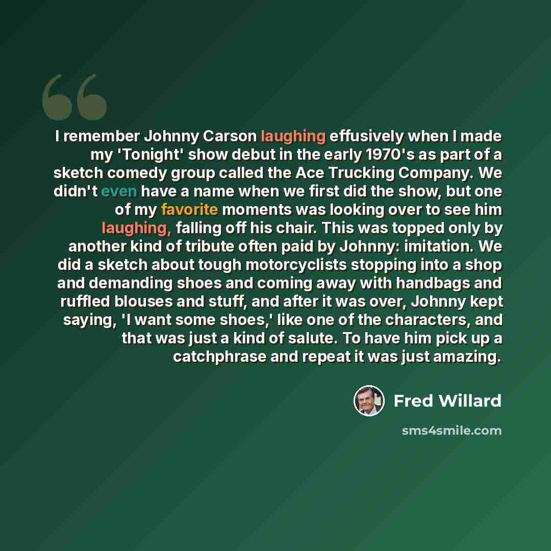“I remember Johnny Carson laughing effusively when I made my 'Tonight' show debut in the early 1970's as part of a sketch comedy group called the Ace Trucking Company. We didn't even have a name when we first did the show, but one of my favorite moments was looking over to see him laughing, falling…” quote by Fred Willard