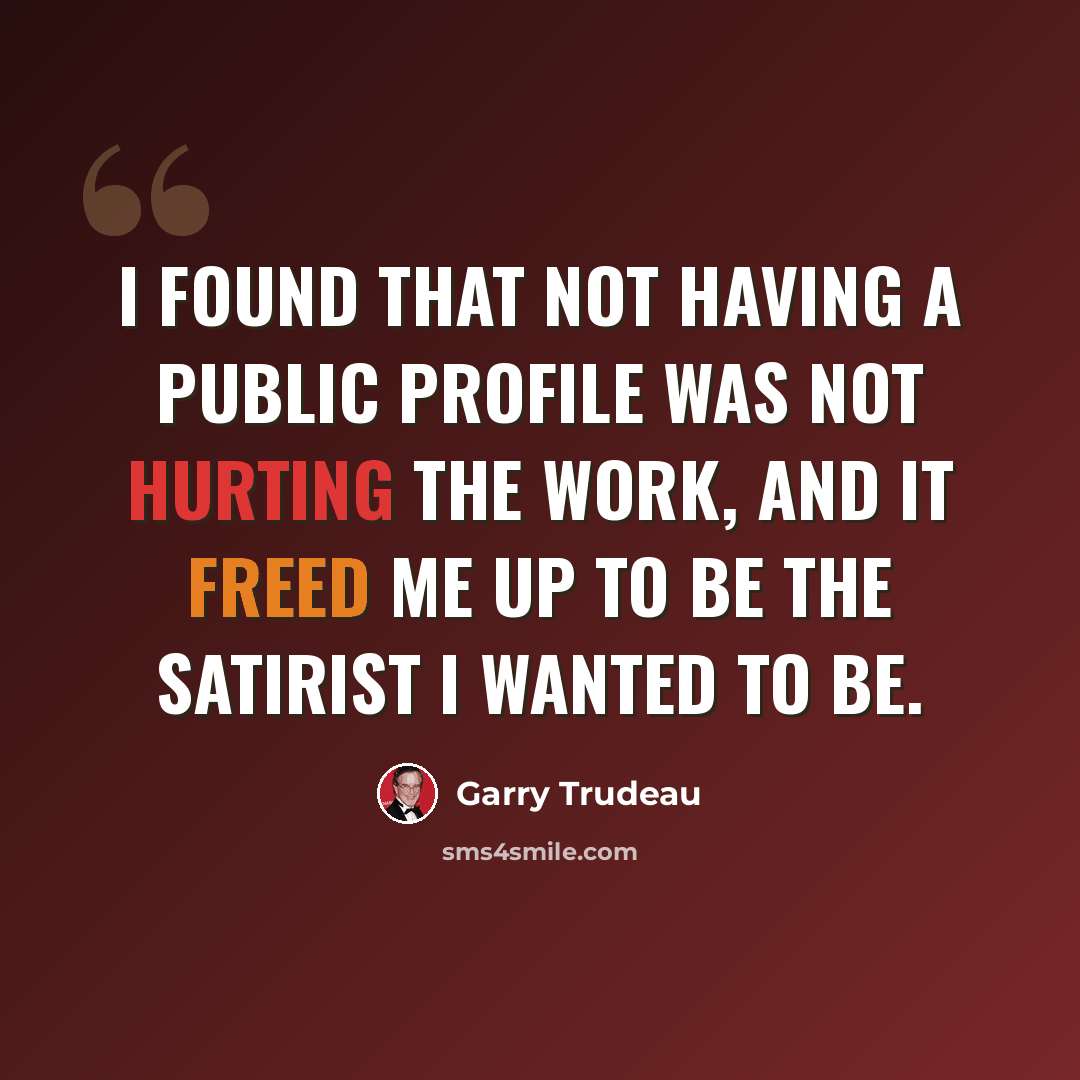 “I found that not having a public profile was not hurting the work, and it freed me up to be the satirist I wanted to be.” quote by Garry Trudeau