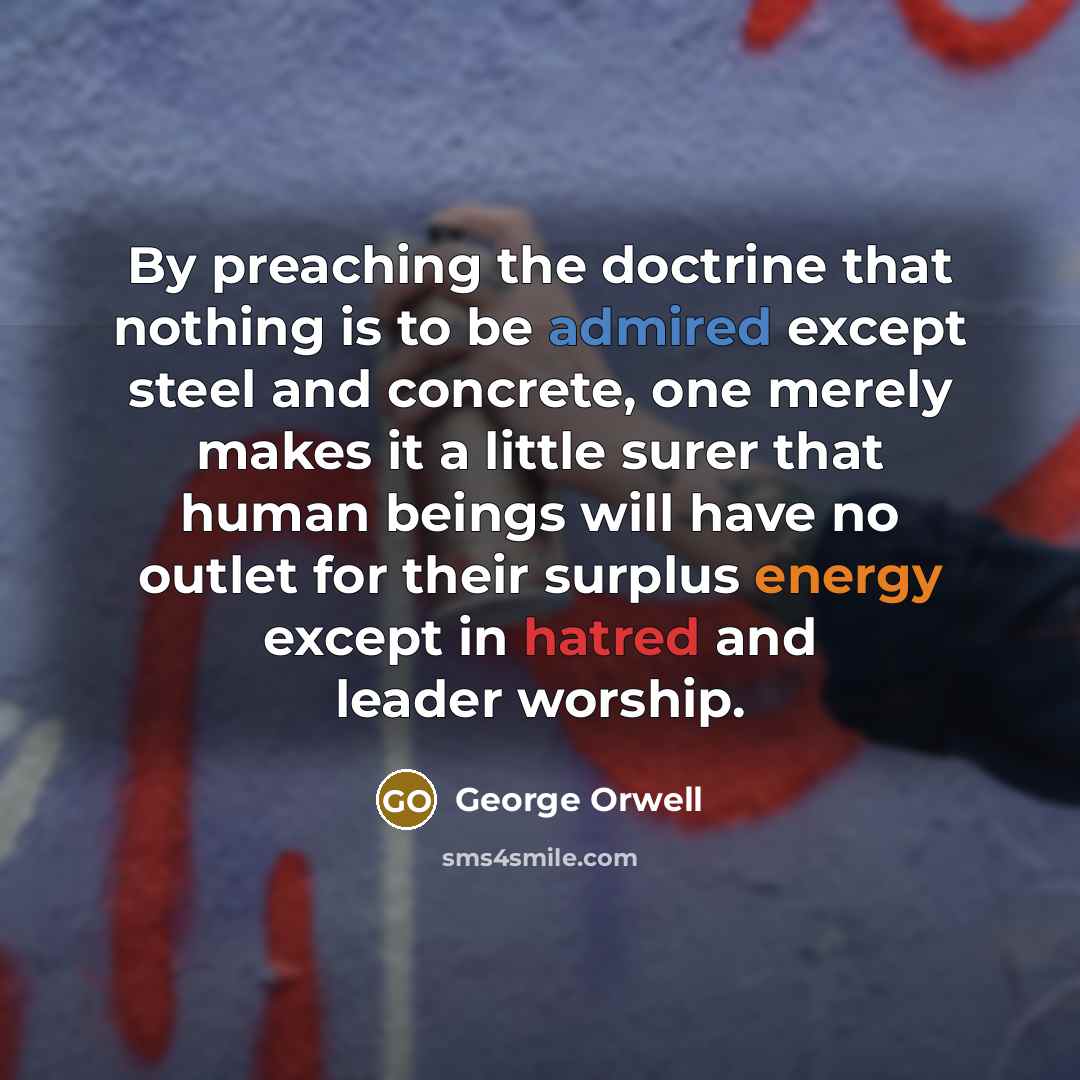 “By preaching the doctrine that nothing is to be admired except steel and concrete, one merely makes it a little surer that human beings will have no outlet for their surplus energy except in hatred and leader worship.” quote by George Orwell