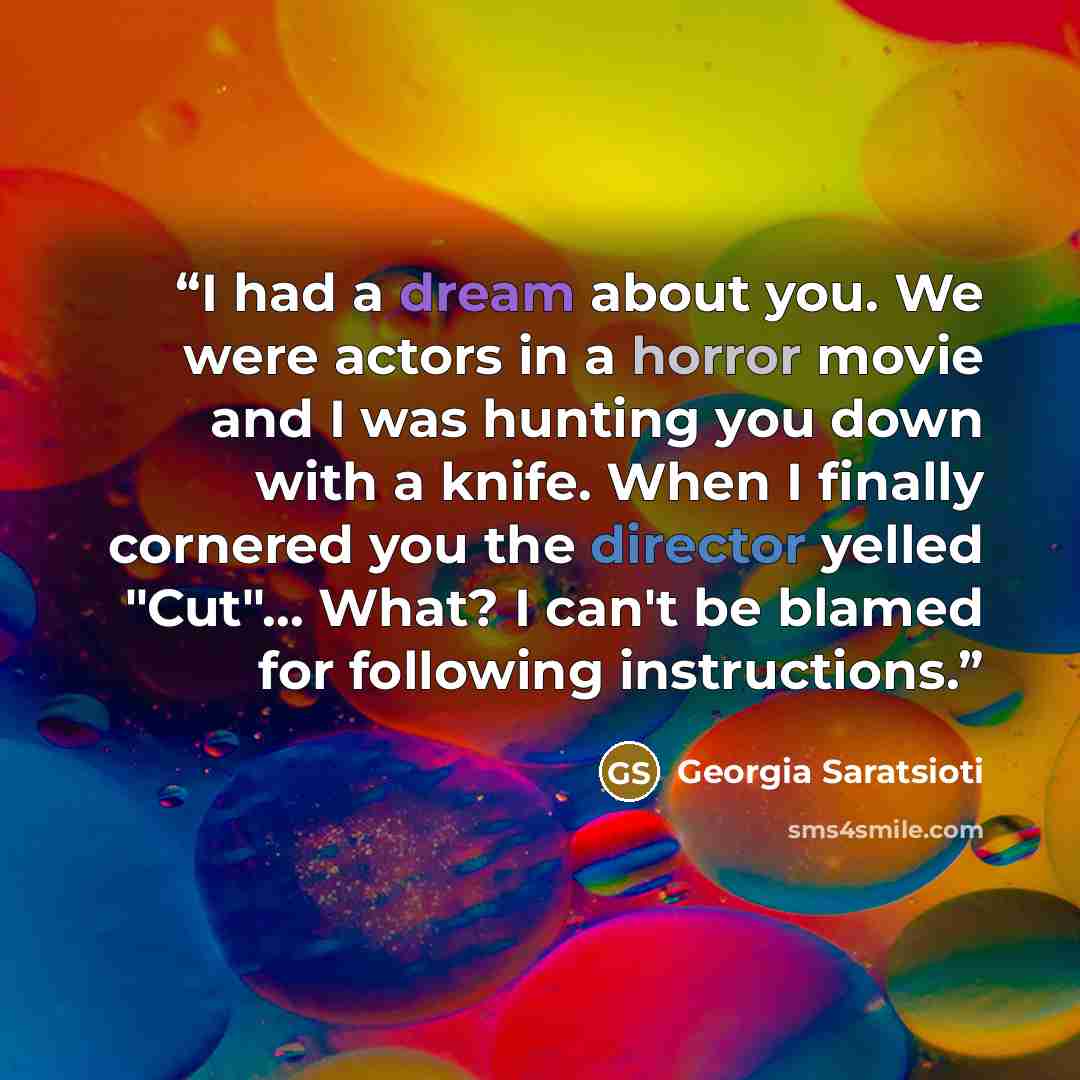 “I had a dream about you. We were actors in a horror movie and I was hunting you down with a knife. When I finally cornered you the director yelled "Cut"… What? I can't be blamed for following instructions.” quote by Georgia Saratsioti