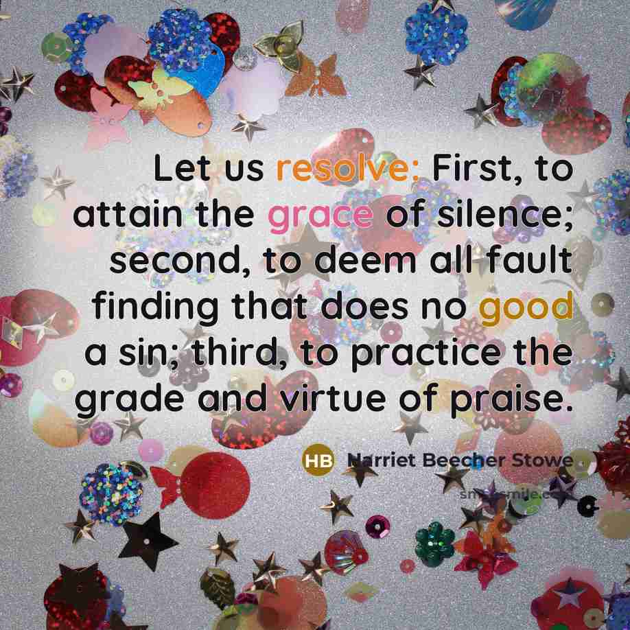 “Let us resolve: First, to attain the grace of silence; second, to deem all fault finding that does no good a sin; third, to practice the grade and virtue of praise.” quote by Harriet Beecher Stowe
