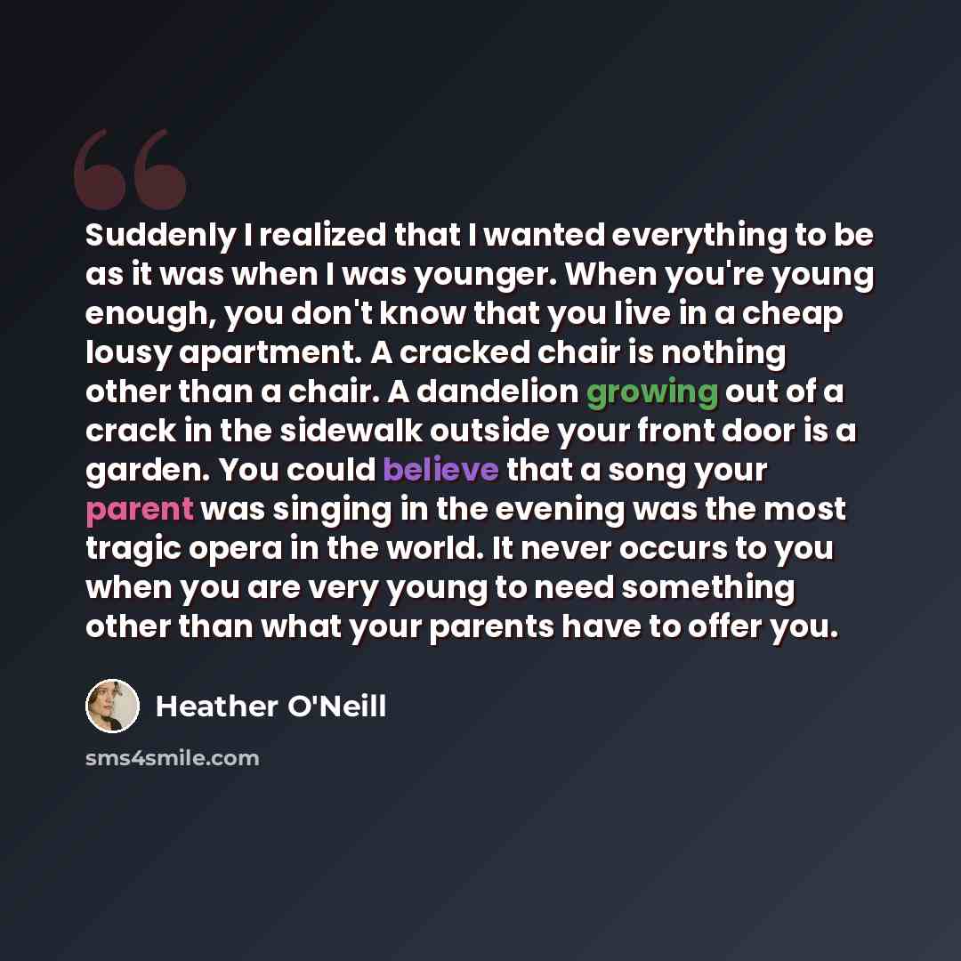 “Suddenly I realized that I wanted everything to be as it was when I was younger. When you're young enough, you don't know that you live in a cheap lousy apartment. A cracked chair is nothing other than a chair. A dandelion growing out of a crack in the sidewalk outside your front door is a garden…” quote by Heather O'Neill