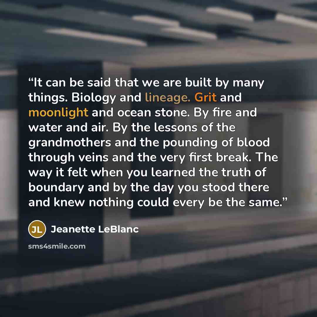 “It can be said that we are built by many things. Biology and lineage. Grit and moonlight and ocean stone. By fire and water and air. By the lessons of the grandmothers and the pounding of blood through veins and the very first break. The way it felt when you learned the truth of boundary and by…” quote by Jeanette LeBlanc