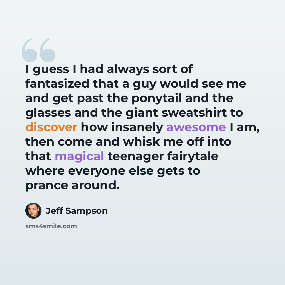 “I guess I had always sort of fantasized that a guy would see me and get past the ponytail and the glasses and the giant sweatshirt to discover how insanely awesome I am, then come and whisk me off into that magical teenager fairytale where everyone else gets to prance around.” quote by Jeff Sampson