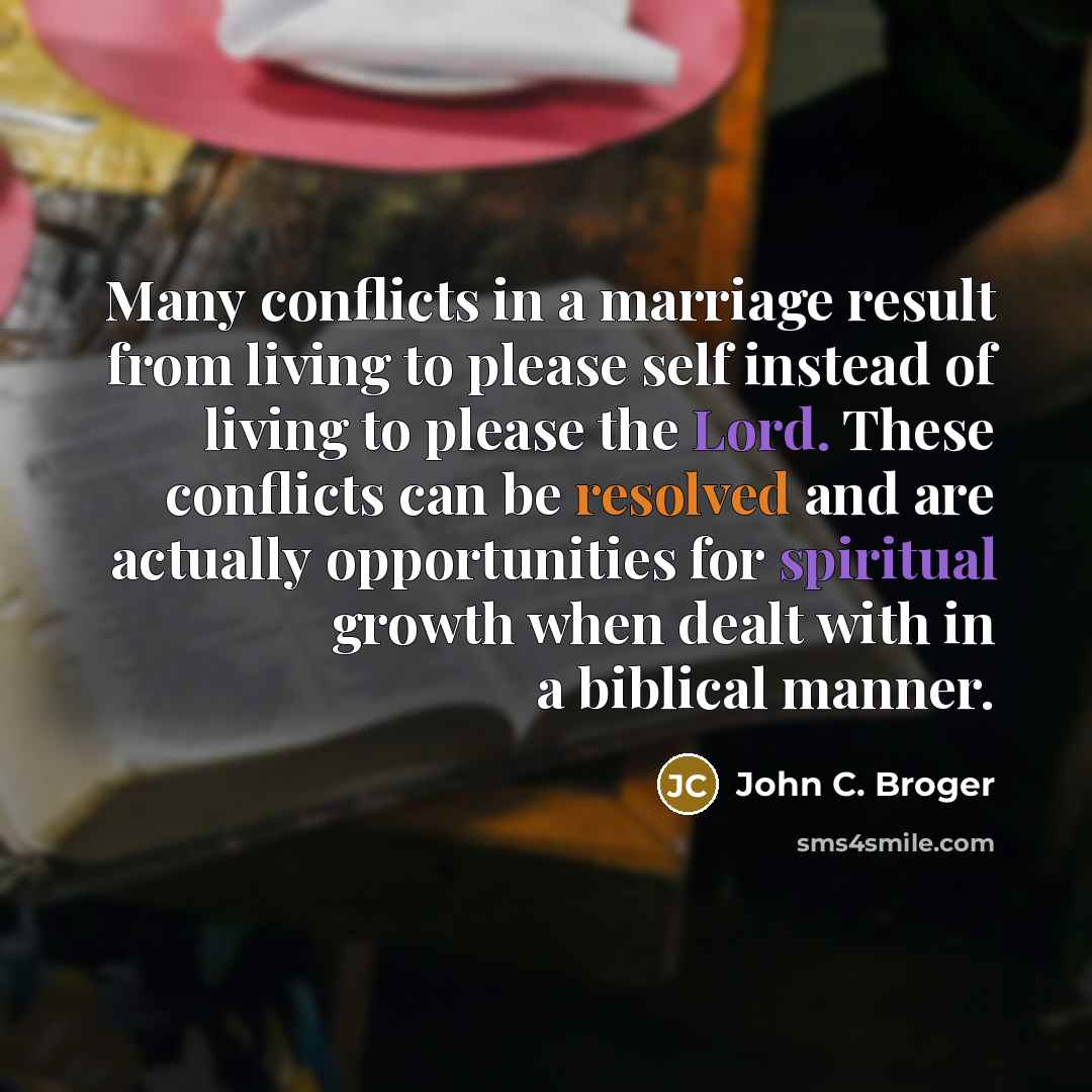 “Many conflicts in a marriage result from living to please self instead of living to please the Lord. These conflicts can be resolved and are actually opportunities for spiritual growth when dealt with in a biblical manner.” quote by John C. Broger