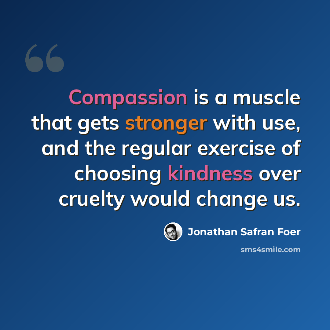 “Compassion is a muscle that gets stronger with use, and the regular exercise of choosing kindness over cruelty would change us.” quote by Jonathan Safran Foer
