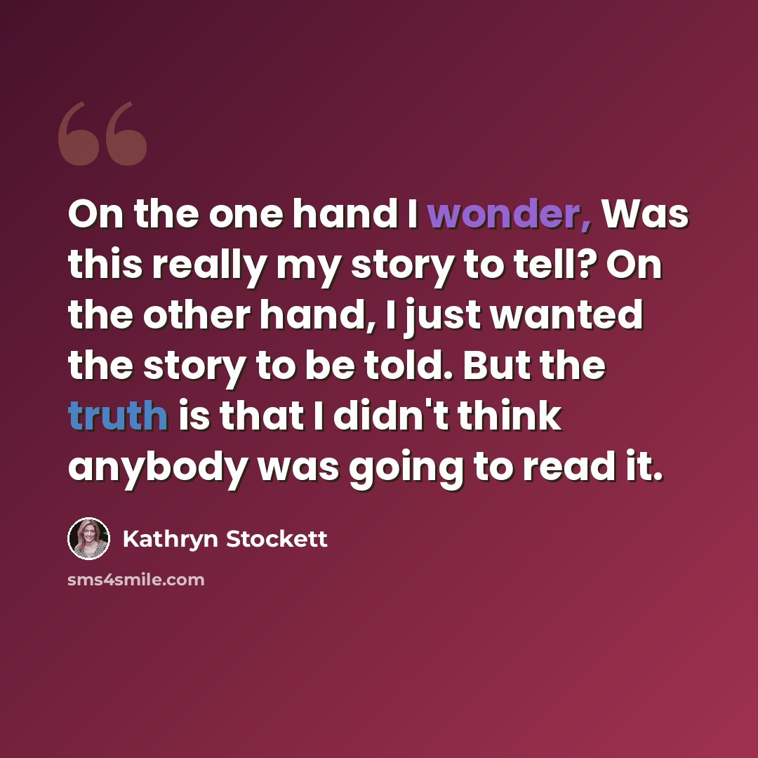 “On the one hand I wonder, Was this really my story to tell? On the other hand, I just wanted the story to be told. But the truth is that I didn't think anybody was going to read it.” quote by Kathryn Stockett